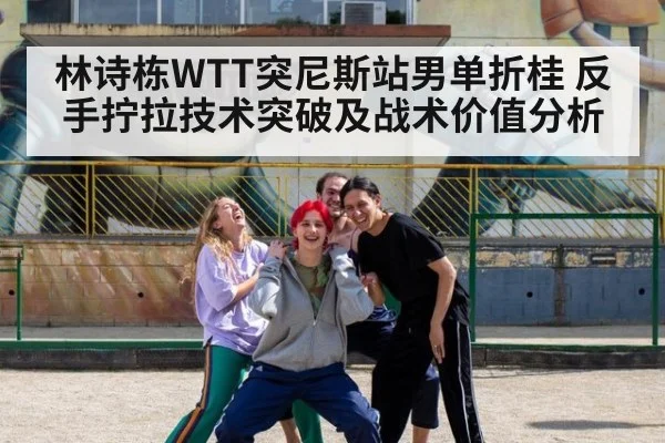 林诗栋WTT突尼斯站男单折桂 反手拧拉技术突破及战术价值分析