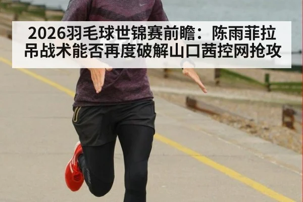 2026羽毛球世锦赛前瞻：陈雨菲拉吊战术能否再度破解山口茜控网抢攻
