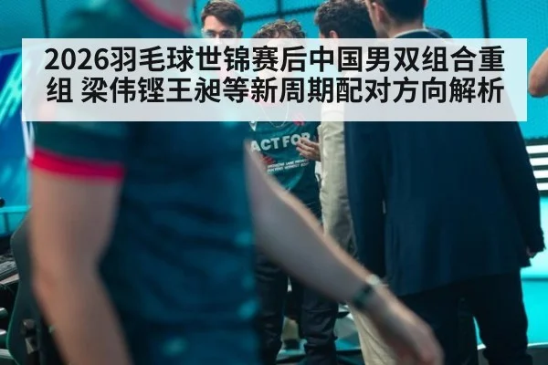 2026羽毛球世锦赛后中国男双组合重组 梁伟铿王昶等新周期配对方向解析