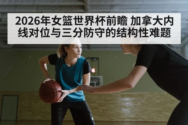 2026年女篮世界杯前瞻 加拿大内线对位与三分防守的结构性难题